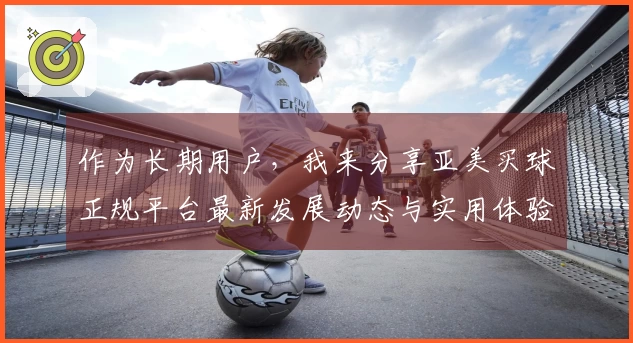 作为长期用户,我来分享亚美买球正规平台最新发展动态与实用体验