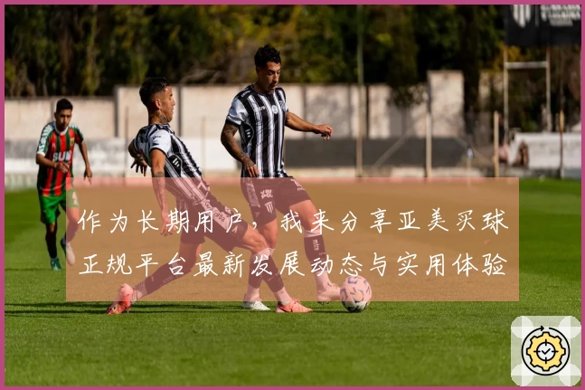 作为长期用户，我来分享亚美买球正规平台最新发展动态与实用体验